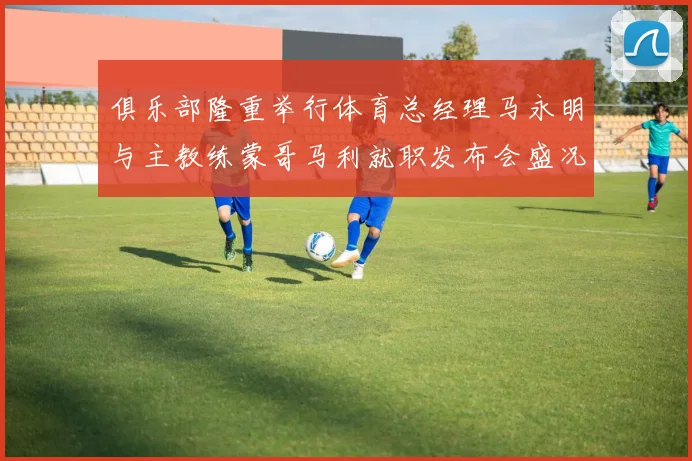 俱乐部隆重举行体育总经理马永明与主教练蒙哥马利就职发布会盛况回顾