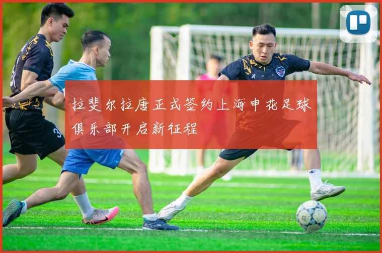 拉斐尔拉唐正式签约上海申花足球俱乐部开启新征程