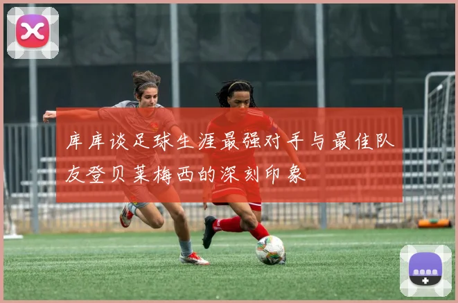 库库谈足球生涯最强对手与最佳队友登贝莱梅西的深刻印象