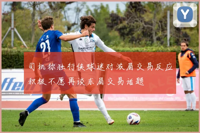 司机称独行侠球迷对浓眉交易反应积极不愿再谈东眉交易话题