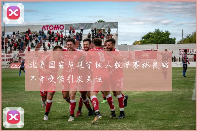 北京国安与辽宁铁人教学赛林良铭不幸受伤引发关注