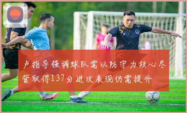 卢指导强调球队需以防守为核心尽管取得137分进攻表现仍需提升