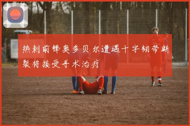 热刺前锋奥多贝尔遭遇十字韧带断裂将接受手术治疗