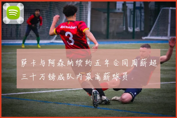 萨卡与阿森纳续约五年合同周薪超三十万镑成队内最高薪球员