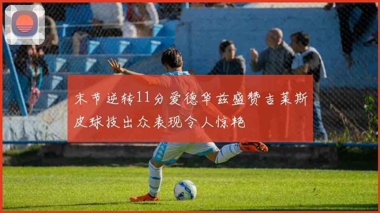末节逆转11分爱德华兹盛赞吉莱斯皮球技出众表现令人惊艳