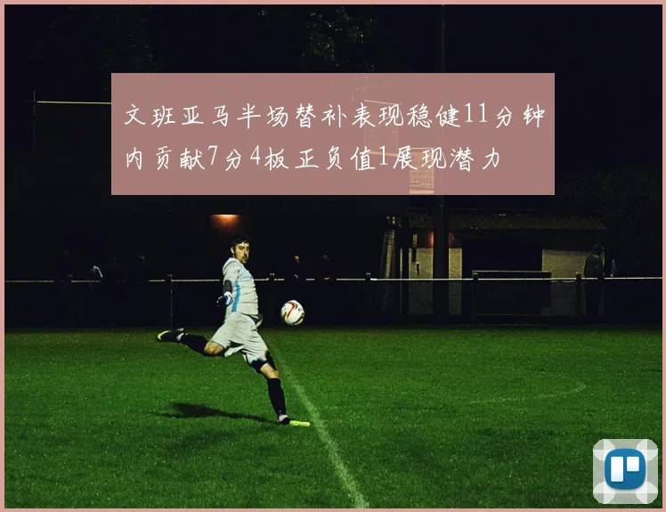 文班亚马半场替补表现稳健11分钟内贡献7分4板正负值1展现潜力