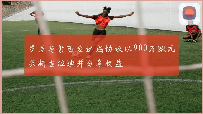 罗马与紫百合达成协议以900万欧元买断吉拉迪并分享收益