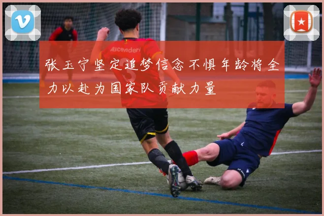 张玉宁坚定追梦信念不惧年龄将全力以赴为国家队贡献力量
