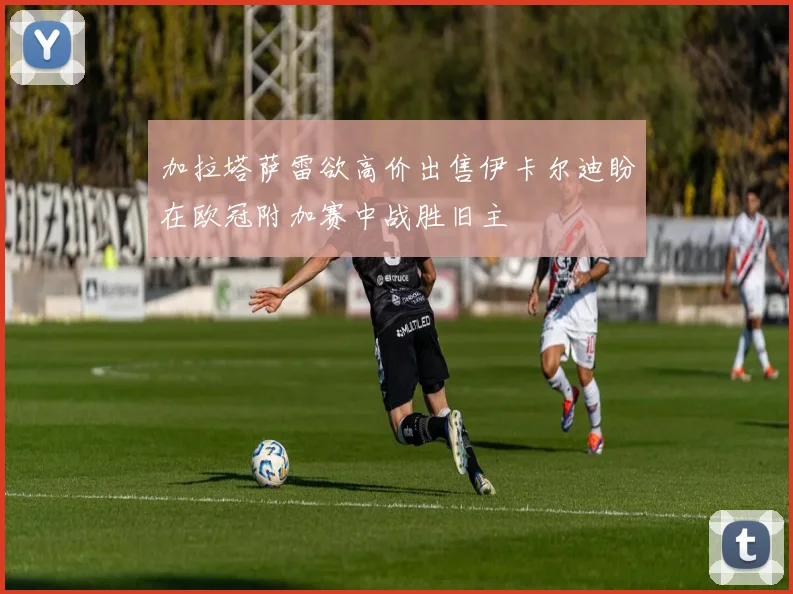 加拉塔萨雷欲高价出售伊卡尔迪盼在欧冠附加赛中战胜旧主