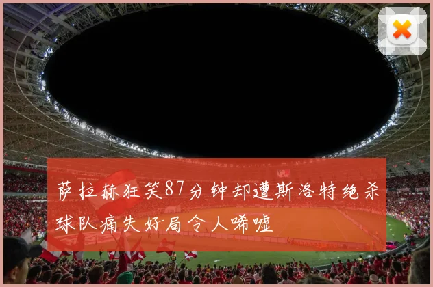 萨拉赫狂笑87分钟却遭斯洛特绝杀球队痛失好局令人唏嘘