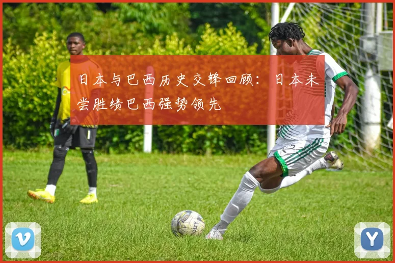 日本与巴西历史交锋回顾：日本未尝胜绩巴西强势领先