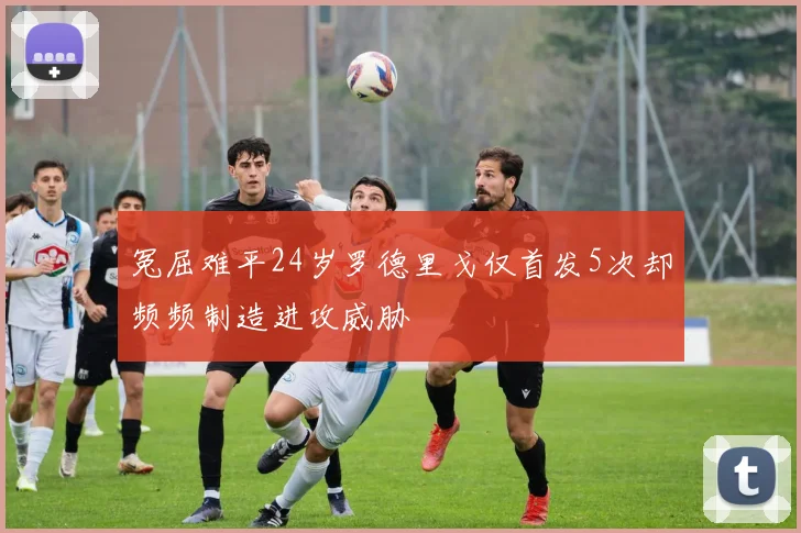 冤屈难平24岁罗德里戈仅首发5次却频频制造进攻威胁