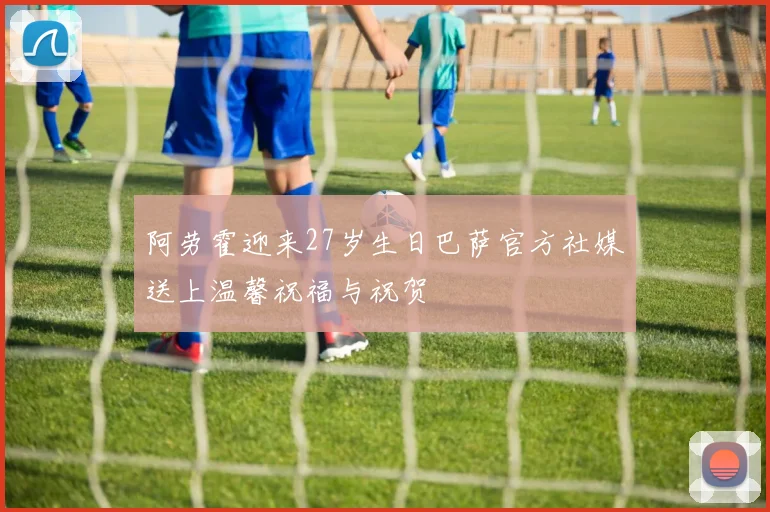 阿劳霍迎来27岁生日巴萨官方社媒送上温馨祝福与祝贺