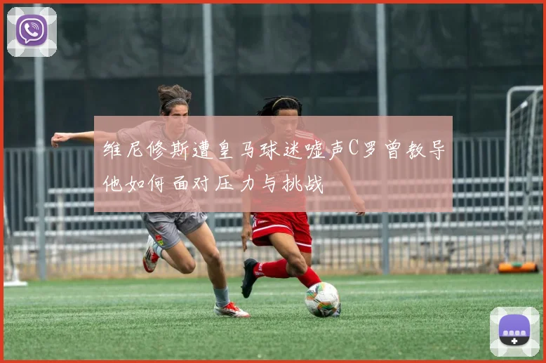 维尼修斯遭皇马球迷嘘声C罗曾教导他如何面对压力与挑战