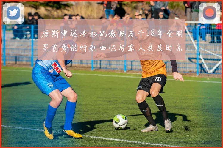 唐斯重返洛杉矶感慨万千18年全明星首秀的特别回忆与家人共度时光