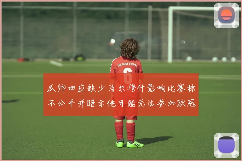 瓜帅回应缺少马尔穆什影响比赛称不公平并暗示他可能无法参加欧冠