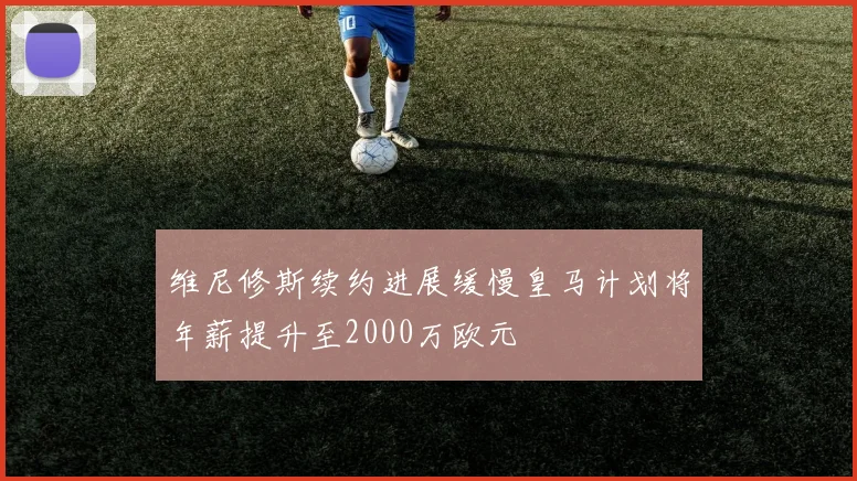 维尼修斯续约进展缓慢皇马计划将年薪提升至2000万欧元