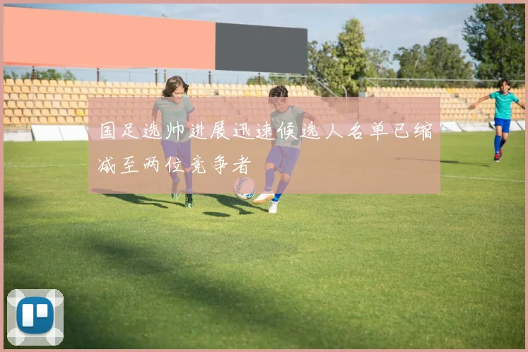 国足选帅进展迅速候选人名单已缩减至两位竞争者