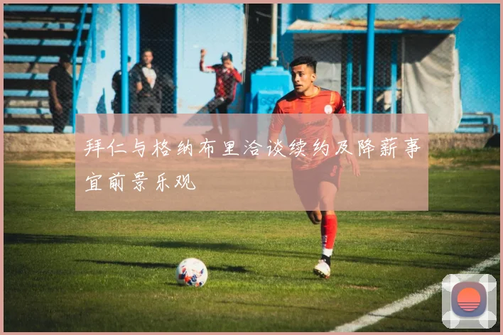 拜仁与格纳布里洽谈续约及降薪事宜前景乐观