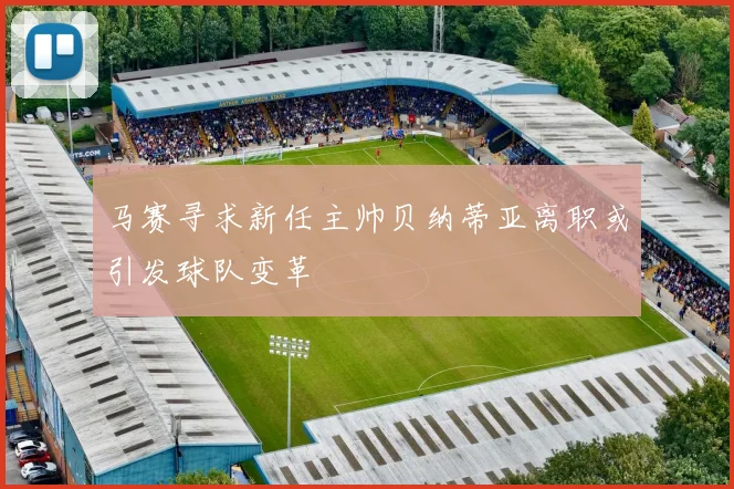 马赛寻求新任主帅贝纳蒂亚离职或引发球队变革