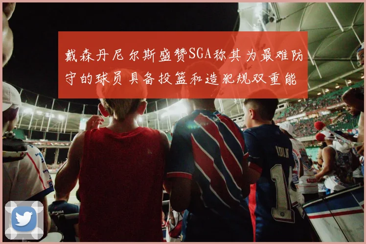 戴森丹尼尔斯盛赞SGA称其为最难防守的球员具备投篮和造犯规双重能力
