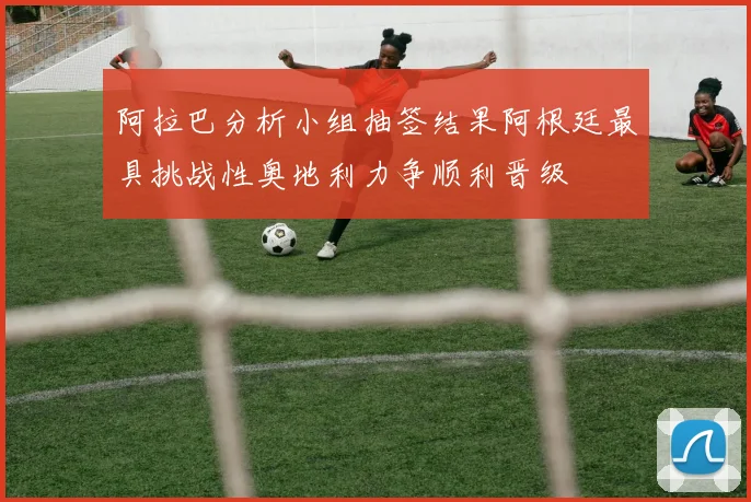 阿拉巴分析小组抽签结果阿根廷最具挑战性奥地利力争顺利晋级