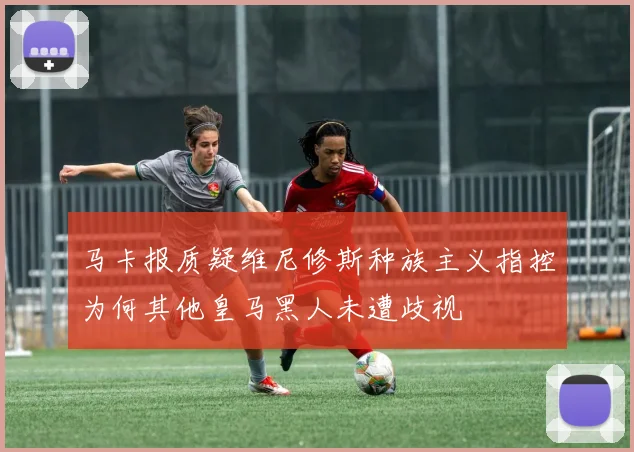 马卡报质疑维尼修斯种族主义指控为何其他皇马黑人未遭歧视