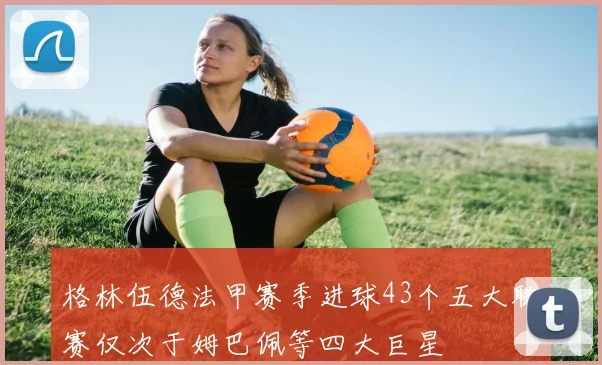 格林伍德法甲赛季进球43个五大联赛仅次于姆巴佩等四大巨星