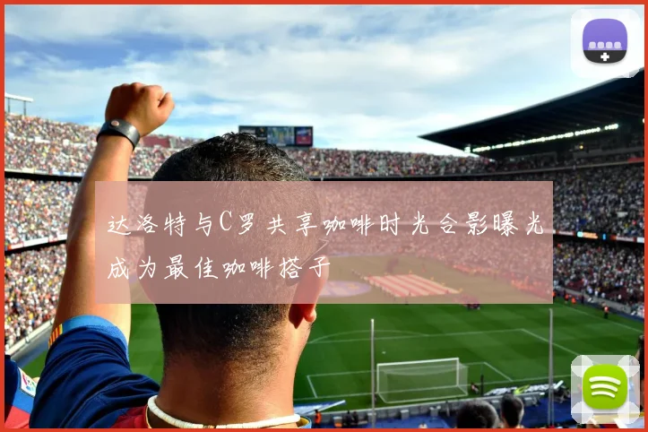 达洛特与C罗共享咖啡时光合影曝光成为最佳咖啡搭子