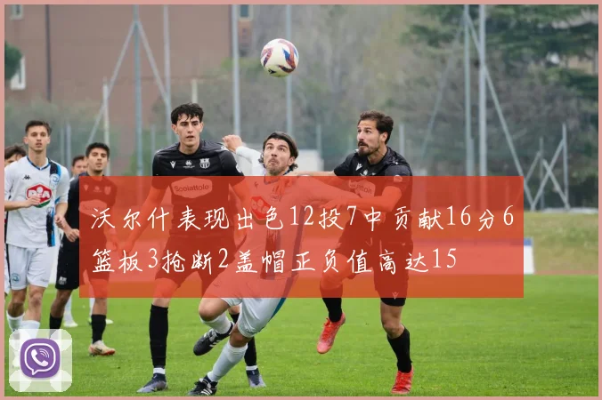 沃尔什表现出色12投7中贡献16分6篮板3抢断2盖帽正负值高达15
